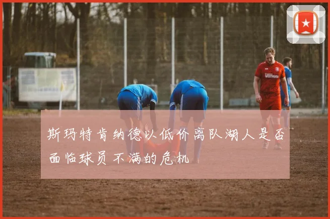 斯玛特肯纳德以低价离队湖人是否面临球员不满的危机