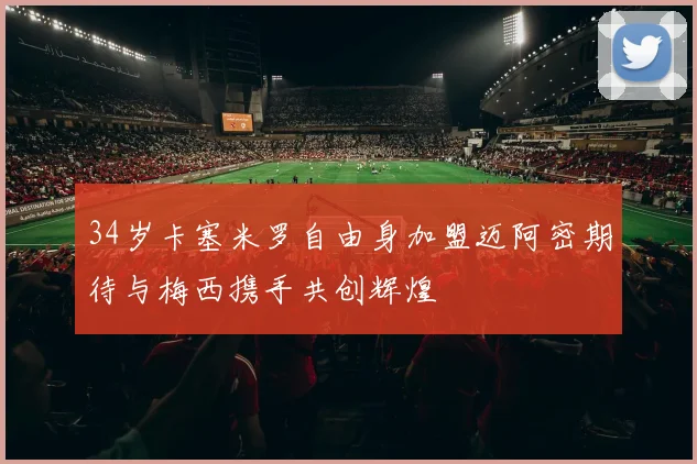 34岁卡塞米罗自由身加盟迈阿密期待与梅西携手共创辉煌