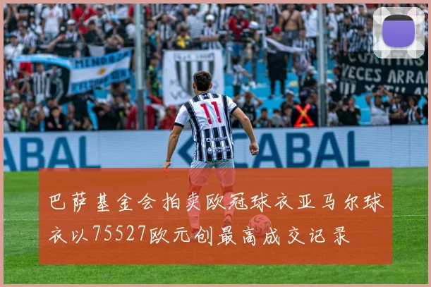 巴萨基金会拍卖欧冠球衣亚马尔球衣以75527欧元创最高成交记录