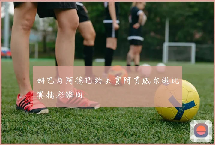 姆巴与阿德巴约共赏阿贾威尔逊比赛精彩瞬间