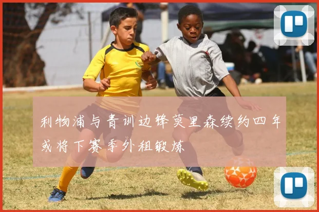 利物浦与青训边锋莫里森续约四年或将下赛季外租锻炼