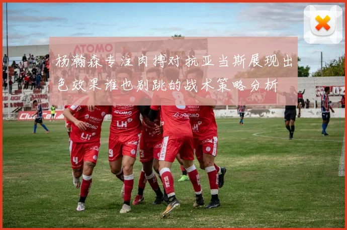 杨瀚森专注肉搏对抗亚当斯展现出色效果谁也别跳的战术策略分析