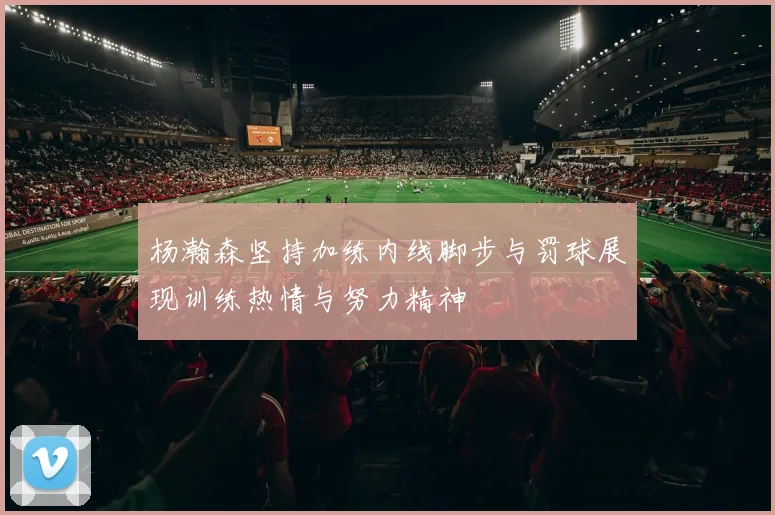 杨瀚森坚持加练内线脚步与罚球展现训练热情与努力精神