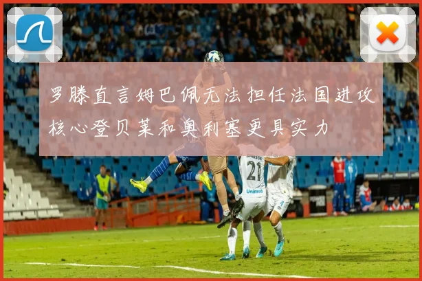 罗滕直言姆巴佩无法担任法国进攻核心登贝莱和奥利塞更具实力
