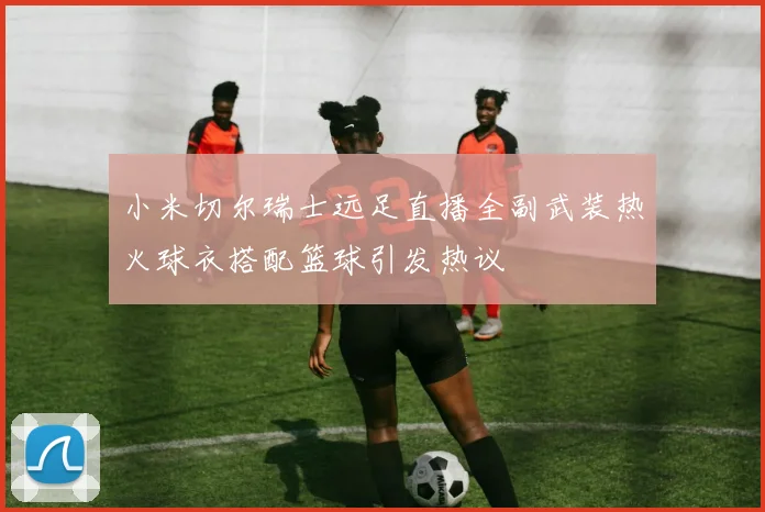 小米切尔瑞士远足直播全副武装热火球衣搭配篮球引发热议