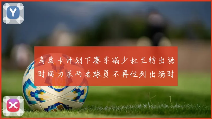 乌度卡计划下赛季减少杜兰特出场时间力求两名球员不再位列出场时间前五