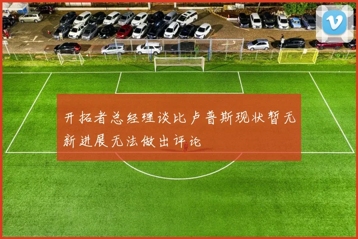 开拓者总经理谈比卢普斯现状暂无新进展无法做出评论