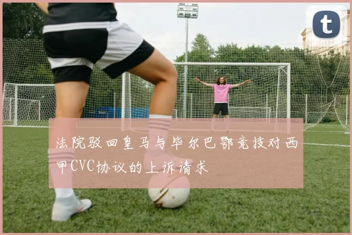 法院驳回皇马与毕尔巴鄂竞技对西甲CVC协议的上诉请求