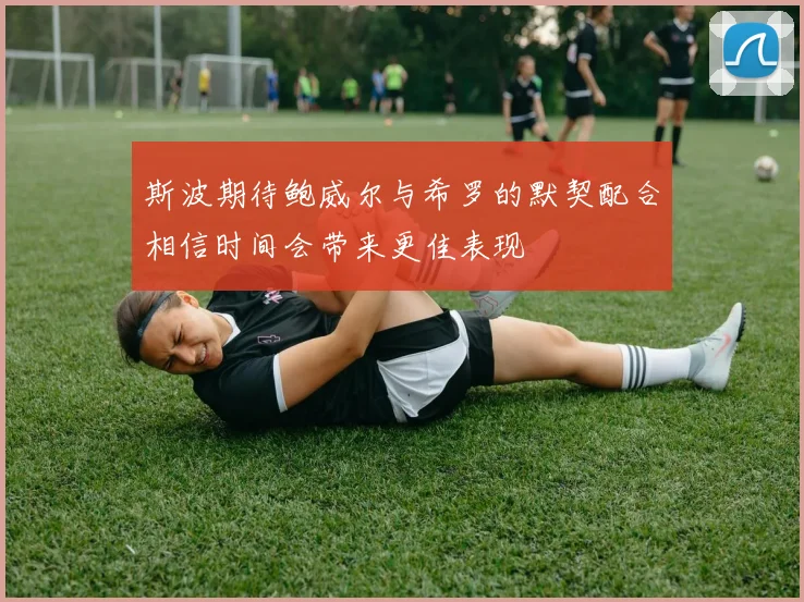 斯波期待鲍威尔与希罗的默契配合相信时间会带来更佳表现