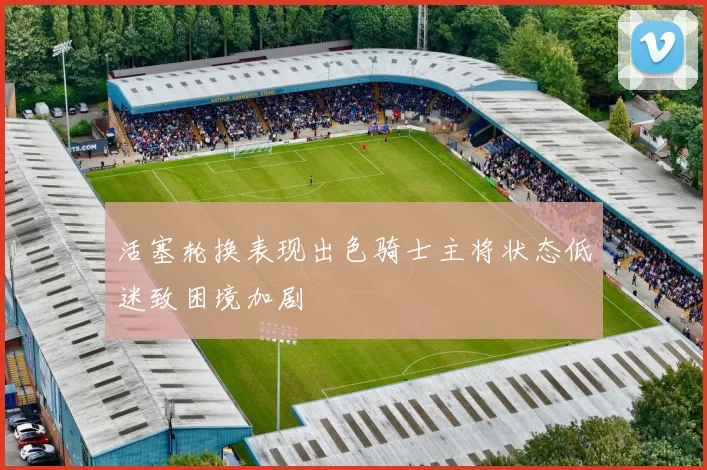 活塞轮换表现出色骑士主将状态低迷致困境加剧