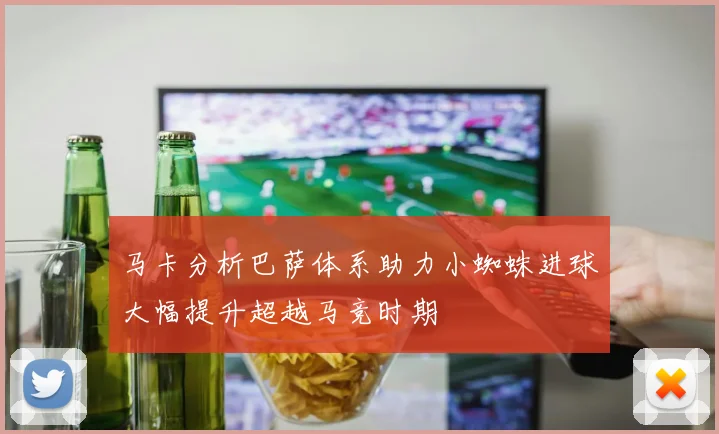 马卡分析巴萨体系助力小蜘蛛进球大幅提升超越马竞时期