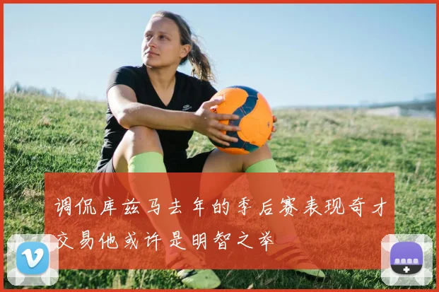 调侃库兹马去年的季后赛表现奇才交易他或许是明智之举
