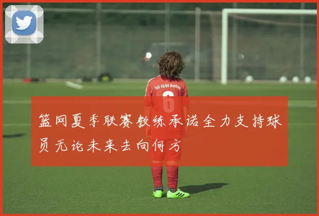 篮网夏季联赛教练承诺全力支持球员无论未来去向何方