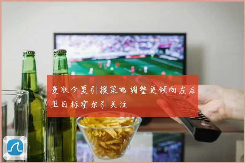 曼联今夏引援策略调整更倾向左后卫目标霍尔引关注