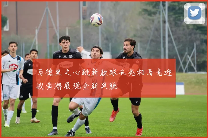 马德里之心跳新款球衣亮相马竞迎战黄潜展现全新风貌