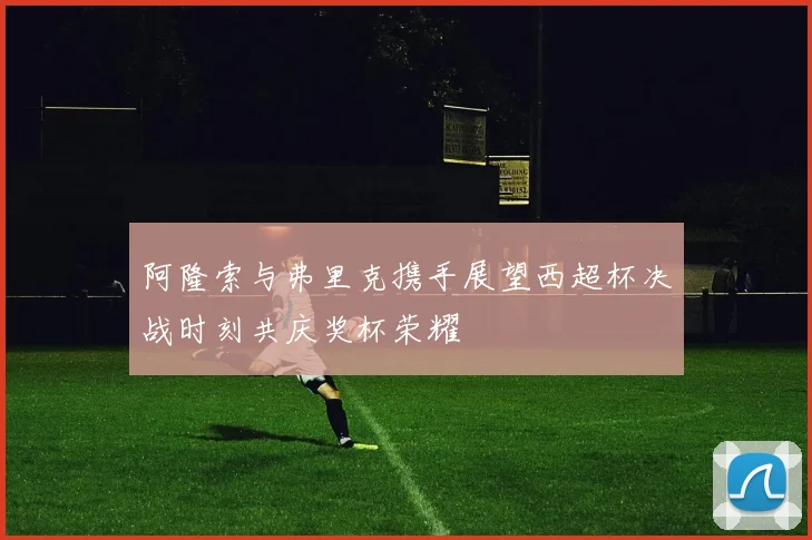 阿隆索与弗里克携手展望西超杯决战时刻共庆奖杯荣耀