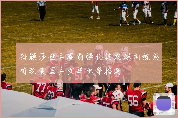 孙颖莎世乒赛前强化接发球训练或将改变国乒女单竞争格局