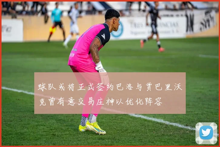 球队或将正式签约巴洛与贾巴里沃克曾有意交易庄神以优化阵容