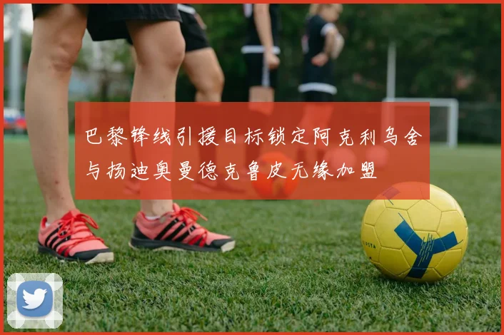 巴黎锋线引援目标锁定阿克利乌舍与扬迪奥曼德克鲁皮无缘加盟