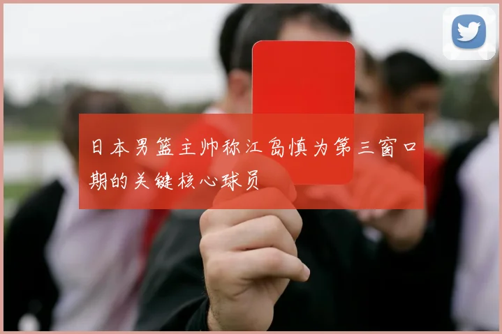 日本男篮主帅称江岛慎为第三窗口期的关键核心球员