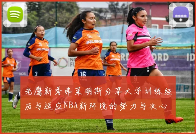 老鹰新秀弗莱明斯分享大学训练经历与适应NBA新环境的努力与决心